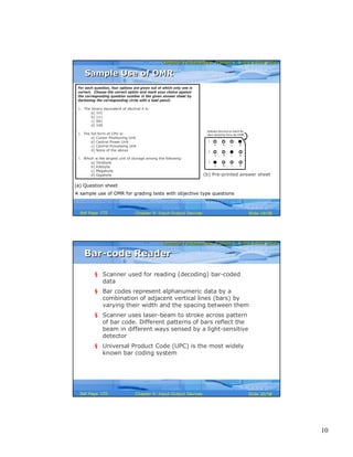 10
Computer Fundamentals: Pradeep K. Sinha & Priti SinhaComputer Fundamentals: Pradeep K. Sinha & Priti Sinha
Slide 19/58Chapter 9: Input-Output DevicesRef Page
A sample use of OMR for grading tests with objective type questions
For each question, four options are given out of which only one is
correct. Choose the correct option and mark your choice against
the corresponding question number in the given answer sheet by
darkening the corresponding circle with a lead pencil.
1. The binary equivalent of decimal 4 is:
a) 101
b) 111
c) 001
d) 100
2. The full form of CPU is:
a) Cursor Positioning Unit
b) Central Power Unit
c) Central Processing Unit
d) None of the above
3. Which is the largest unit of storage among the following:
a) Terabyte
b) Kilobyte
c) Megabyte
d) Gigabyte
(a) Question sheet
(b) Pre-printed answer sheet
1.
a b c d
2.
a b c d
3.
a b c d
Indicates direction in which the
sheet should be fed to the OMR
Sample Use of OMRSample Use of OMR
155
Computer Fundamentals: Pradeep K. Sinha & Priti SinhaComputer Fundamentals: Pradeep K. Sinha & Priti Sinha
Slide 20/58Chapter 9: Input-Output DevicesRef Page
Bar-code ReaderBar-code Reader
§ Scanner used for reading (decoding) bar-coded
data
§ Bar codes represent alphanumeric data by a
combination of adjacent vertical lines (bars) by
varying their width and the spacing between them
§ Scanner uses laser-beam to stroke across pattern
of bar code. Different patterns of bars reflect the
beam in different ways sensed by a light-sensitive
detector
§ Universal Product Code (UPC) is the most widely
known bar coding system
155
 