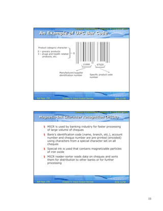11
Computer Fundamentals: Pradeep K. Sinha & Priti SinhaComputer Fundamentals: Pradeep K. Sinha & Priti Sinha
Slide 21/58Chapter 9: Input-Output DevicesRef Page
21000 67520
Product category character
0 – grocery products
3 – drugs and health related
products, etc.
Manufacturer/supplier
identification number Specific product code
number
0
An Example of UPC Bar CodeAn Example of UPC Bar Code
156
Computer Fundamentals: Pradeep K. Sinha & Priti SinhaComputer Fundamentals: Pradeep K. Sinha & Priti Sinha
Slide 22/58Chapter 9: Input-Output DevicesRef Page
Magnetic-Ink Character Recognition (MICR)Magnetic-Ink Character Recognition (MICR)
§ MICR is used by banking industry for faster processing
of large volume of cheques
§ Bank’s identification code (name, branch, etc.), account
number and cheque number are pre-printed (encoded)
using characters from a special character set on all
cheques
§ Special ink is used that contains magnetizable particles
of iron oxide
§ MICR reader-sorter reads data on cheques and sorts
them for distribution to other banks or for further
processing
156
 