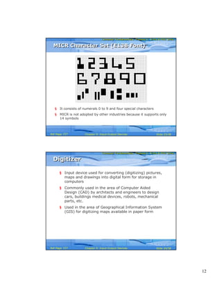 12
Computer Fundamentals: Pradeep K. Sinha & Priti SinhaComputer Fundamentals: Pradeep K. Sinha & Priti Sinha
Slide 23/58Chapter 9: Input-Output DevicesRef Page
§ It consists of numerals 0 to 9 and four special characters
§ MICR is not adopted by other industries because it supports only
14 symbols
MICR Character Set (E13B Font)MICR Character Set (E13B Font)
157
Computer Fundamentals: Pradeep K. Sinha & Priti SinhaComputer Fundamentals: Pradeep K. Sinha & Priti Sinha
Slide 24/58Chapter 9: Input-Output DevicesRef Page
DigitizerDigitizer
§ Input device used for converting (digitizing) pictures,
maps and drawings into digital form for storage in
computers
§ Commonly used in the area of Computer Aided
Design (CAD) by architects and engineers to design
cars, buildings medical devices, robots, mechanical
parts, etc.
§ Used in the area of Geographical Information System
(GIS) for digitizing maps available in paper form
157
 