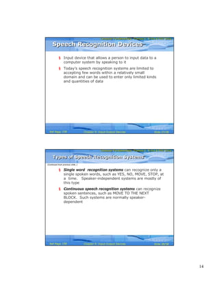 14
Computer Fundamentals: Pradeep K. Sinha & Priti SinhaComputer Fundamentals: Pradeep K. Sinha & Priti Sinha
Slide 27/58Chapter 9: Input-Output DevicesRef Page
Speech Recognition DevicesSpeech Recognition Devices
§ Input device that allows a person to input data to a
computer system by speaking to it
§ Today’s speech recognition systems are limited to
accepting few words within a relatively small
domain and can be used to enter only limited kinds
and quantities of data
158
Computer Fundamentals: Pradeep K. Sinha & Priti SinhaComputer Fundamentals: Pradeep K. Sinha & Priti Sinha
Slide 28/58Chapter 9: Input-Output DevicesRef Page
Types of Speech Recognition SystemsTypes of Speech Recognition Systems
§ Single word recognition systems can recognize only a
single spoken words, such as YES, NO, MOVE, STOP, at
a time. Speaker-independent systems are mostly of
this type
§ Continuous speech recognition systems can recognize
spoken sentences, such as MOVE TO THE NEXT
BLOCK. Such systems are normally speaker-
dependent
(Continued from previous slide..)
158
 