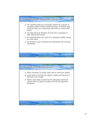 15
Computer Fundamentals: Pradeep K. Sinha & Priti SinhaComputer Fundamentals: Pradeep K. Sinha & Priti Sinha
Slide 29/58Chapter 9: Input-Output DevicesRef Page
§ For inputting data to a computer system by a person in
situations where his/her hands are busy, or his/her eyes
must be fixed on a measuring instrument or some other
object
§ For data input by dictation of long text or passage for
later editing and review
§ For authentication of a user by a computer system based
on voice input
§ For limited use of computers by individuals with physical
disabilities
Uses of Speech Recognition SystemsUses of Speech Recognition Systems
159
Computer Fundamentals: Pradeep K. Sinha & Priti SinhaComputer Fundamentals: Pradeep K. Sinha & Priti Sinha
Slide 30/58Chapter 9: Input-Output DevicesRef Page
Vision-Input SystemsVision-Input Systems
§ Allow computer to accept input just by seeing an object.
§ Input data is normally an object’s shape and features in
the form of an image
§ Mainly used today in factories for designing industrial
robots that are used for quality-control and assembly
processes
159
 