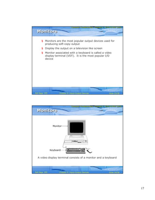 17
Computer Fundamentals: Pradeep K. Sinha & Priti SinhaComputer Fundamentals: Pradeep K. Sinha & Priti Sinha
Slide 33/58Chapter 9: Input-Output DevicesRef Page
MonitorsMonitors
§ Monitors are the most popular output devices used for
producing soft-copy output
§ Display the output on a television like screen
§ Monitor associated with a keyboard is called a video
display terminal (VDT). It is the most popular I/O
device
160
Computer Fundamentals: Pradeep K. Sinha & Priti SinhaComputer Fundamentals: Pradeep K. Sinha & Priti Sinha
Slide 34/58Chapter 9: Input-Output DevicesRef Page
Monitor
Keyboard
A video display terminal consists of a monitor and a keyboard
MonitorsMonitors
160
 