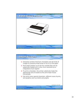 20
Computer Fundamentals: Pradeep K. Sinha & Priti SinhaComputer Fundamentals: Pradeep K. Sinha & Priti Sinha
Slide 39/58Chapter 9: Input-Output DevicesRef Page
A Dot Matrix PrinterA Dot Matrix Printer
161
Computer Fundamentals: Pradeep K. Sinha & Priti SinhaComputer Fundamentals: Pradeep K. Sinha & Priti Sinha
Slide 40/58Chapter 9: Input-Output DevicesRef Page
Inkjet PrintersInkjet Printers
§ Character printers that form characters and all kinds of
images by spraying small drops of ink on to the paper
§ Print head contains up to 64 tiny nozzles that can be
selectively heated up in a few micro seconds by an
integrated circuit register
§ To print a character, the printer selectively heats the
appropriate set of nozzles as the print head moves
horizontally
§ Can print many special characters, different sizes of print,
and graphics such as charts and graphs
(Continued on next slide)
161
 