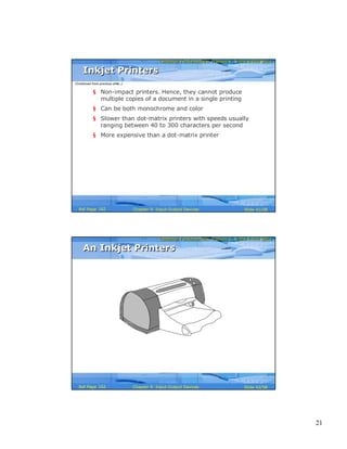 21
Computer Fundamentals: Pradeep K. Sinha & Priti SinhaComputer Fundamentals: Pradeep K. Sinha & Priti Sinha
Slide 41/58Chapter 9: Input-Output DevicesRef Page
§ Non-impact printers. Hence, they cannot produce
multiple copies of a document in a single printing
§ Can be both monochrome and color
§ Slower than dot-matrix printers with speeds usually
ranging between 40 to 300 characters per second
§ More expensive than a dot-matrix printer
Inkjet PrintersInkjet Printers
(Continued from previous slide..)
162
Computer Fundamentals: Pradeep K. Sinha & Priti SinhaComputer Fundamentals: Pradeep K. Sinha & Priti Sinha
Slide 42/58Chapter 9: Input-Output DevicesRef Page
An Inkjet PrintersAn Inkjet Printers
162
 