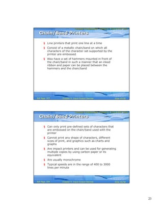 23
Computer Fundamentals: Pradeep K. Sinha & Priti SinhaComputer Fundamentals: Pradeep K. Sinha & Priti Sinha
Slide 45/58Chapter 9: Input-Output DevicesRef Page
Chain/Band PrintersChain/Band Printers
§ Line printers that print one line at a time
§ Consist of a metallic chain/band on which all
characters of the character set supported by the
printer are embossed
§ Also have a set of hammers mounted in front of
the chain/band in such a manner that an inked
ribbon and paper can be placed between the
hammers and the chain/band
163
Computer Fundamentals: Pradeep K. Sinha & Priti SinhaComputer Fundamentals: Pradeep K. Sinha & Priti Sinha
Slide 46/58Chapter 9: Input-Output DevicesRef Page
§ Can only print pre-defined sets of characters that
are embossed on the chain/band used with the
printer
§ Cannot print any shape of characters, different
sizes of print, and graphics such as charts and
graphs
§ Are impact printers and can be used for generating
multiple copies by using carbon paper or its
equivalent
§ Are usually monochrome
§ Typical speeds are in the range of 400 to 3000
lines per minute
Chain/Band PrintersChain/Band Printers
164
 