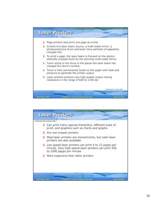 24
Computer Fundamentals: Pradeep K. Sinha & Priti SinhaComputer Fundamentals: Pradeep K. Sinha & Priti Sinha
Slide 47/58Chapter 9: Input-Output DevicesRef Page
Laser PrintersLaser Printers
§ Page printers that print one page at a time
§ Consist of a laser beam source, a multi-sided mirror, a
photoconductive drum and toner (tiny particles of oppositely
charged ink)
§ To print a page, the laser beam is focused on the electro
statically charged drum by the spinning multi-sided mirror
§ Toner sticks to the drum in the places the laser beam has
charged the drum’s surface.
§ Toner is then permanently fused on the paper with heat and
pressure to generate the printer output
§ Laser printers produce very high quality output having
resolutions in the range of 600 to 1200 dpi
(Continued on next slide)
164
Computer Fundamentals: Pradeep K. Sinha & Priti SinhaComputer Fundamentals: Pradeep K. Sinha & Priti Sinha
Slide 48/58Chapter 9: Input-Output DevicesRef Page
§ Can print many special characters, different sizes of
print, and graphics such as charts and graphs
§ Are non-impact printers
§ Most laser printers are monochrome, but color laser
printers are also available
§ Low speed laser printers can print 4 to 12 pages per
minute. Very high-speed laser printers can print 500
to 1000 pages per minute
§ More expensive than other printers
Laser PrintersLaser Printers
(Continued from previous slide..)
165
 