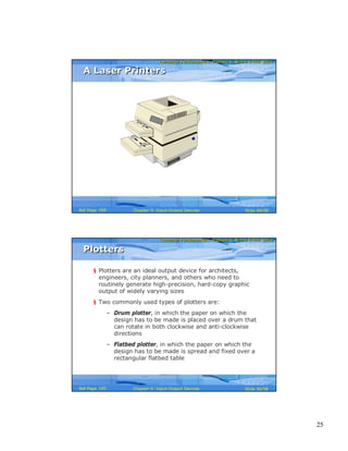 25
Computer Fundamentals: Pradeep K. Sinha & Priti SinhaComputer Fundamentals: Pradeep K. Sinha & Priti Sinha
Slide 49/58Chapter 9: Input-Output DevicesRef Page
A Laser PrintersA Laser Printers
164
Computer Fundamentals: Pradeep K. Sinha & Priti SinhaComputer Fundamentals: Pradeep K. Sinha & Priti Sinha
Slide 50/58Chapter 9: Input-Output DevicesRef Page
PlottersPlotters
§ Plotters are an ideal output device for architects,
engineers, city planners, and others who need to
routinely generate high-precision, hard-copy graphic
output of widely varying sizes
§ Two commonly used types of plotters are:
– Drum plotter, in which the paper on which the
design has to be made is placed over a drum that
can rotate in both clockwise and anti-clockwise
directions
– Flatbed plotter, in which the paper on which the
design has to be made is spread and fixed over a
rectangular flatbed table
165
 