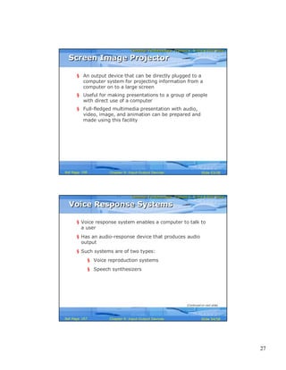 27
Computer Fundamentals: Pradeep K. Sinha & Priti SinhaComputer Fundamentals: Pradeep K. Sinha & Priti Sinha
Slide 53/58Chapter 9: Input-Output DevicesRef Page
Screen Image ProjectorScreen Image Projector
§ An output device that can be directly plugged to a
computer system for projecting information from a
computer on to a large screen
§ Useful for making presentations to a group of people
with direct use of a computer
§ Full-fledged multimedia presentation with audio,
video, image, and animation can be prepared and
made using this facility
166
Computer Fundamentals: Pradeep K. Sinha & Priti SinhaComputer Fundamentals: Pradeep K. Sinha & Priti Sinha
Slide 54/58Chapter 9: Input-Output DevicesRef Page
Voice Response SystemsVoice Response Systems
§ Voice response system enables a computer to talk to
a user
§ Has an audio-response device that produces audio
output
§ Such systems are of two types:
§ Voice reproduction systems
§ Speech synthesizers
(Continued on next slide)
167
 