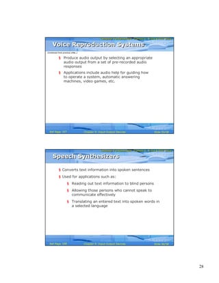 28
Computer Fundamentals: Pradeep K. Sinha & Priti SinhaComputer Fundamentals: Pradeep K. Sinha & Priti Sinha
Slide 55/58Chapter 9: Input-Output DevicesRef Page
Voice Reproduction SystemsVoice Reproduction Systems
§ Produce audio output by selecting an appropriate
audio output from a set of pre-recorded audio
responses
§ Applications include audio help for guiding how
to operate a system, automatic answering
machines, video games, etc.
(Continued from previous slide..)
167
Computer Fundamentals: Pradeep K. Sinha & Priti SinhaComputer Fundamentals: Pradeep K. Sinha & Priti Sinha
Slide 56/58Chapter 9: Input-Output DevicesRef Page
Speech SynthesizersSpeech Synthesizers
§ Converts text information into spoken sentences
§ Used for applications such as:
§ Reading out text information to blind persons
§ Allowing those persons who cannot speak to
communicate effectively
§ Translating an entered text into spoken words in
a selected language
168
 