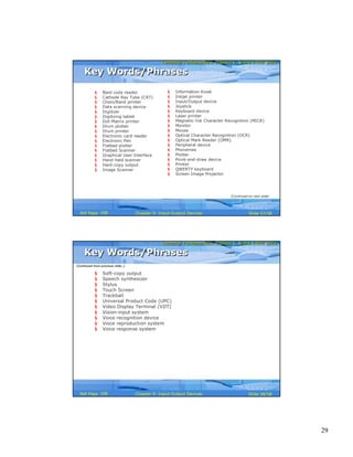 29
Computer Fundamentals: Pradeep K. Sinha & Priti SinhaComputer Fundamentals: Pradeep K. Sinha & Priti Sinha
Slide 57/58Chapter 9: Input-Output DevicesRef Page
Key Words/PhrasesKey Words/Phrases
§ Bard code reader
§ Cathode Ray Tube (CRT)
§ Chain/Band printer
§ Data scanning device
§ Digitizer
§ Digitizing tablet
§ Dot-Matrix printer
§ Drum plotter
§ Drum printer
§ Electronic card reader
§ Electronic Pen
§ Flatbed plotter
§ Flatbed Scanner
§ Graphical User Interface
§ Hand-held scanner
§ Hard-copy output
§ Image Scanner
§ Information Kiosk
§ Inkjet printer
§ Input/Output device
§ Joystick
§ Keyboard device
§ Laser printer
§ Magnetic-Ink Character Recognition (MICR)
§ Monitor
§ Mouse
§ Optical Character Recognition (OCR)
§ Optical Mark Reader (OMR)
§ Peripheral device
§ Phonemes
§ Plotter
§ Point-and-draw device
§ Printer
§ QWERTY keyboard
§ Screen Image Projector
(Continued on next slide)
168
Computer Fundamentals: Pradeep K. Sinha & Priti SinhaComputer Fundamentals: Pradeep K. Sinha & Priti Sinha
Slide 58/58Chapter 9: Input-Output DevicesRef Page
§ Soft-copy output
§ Speech synthesizer
§ Stylus
§ Touch Screen
§ Trackball
§ Universal Product Code (UPC)
§ Video Display Terminal (VDT)
§ Vision-input system
§ Voice recognition device
§ Voice reproduction system
§ Voice response system
Key Words/PhrasesKey Words/Phrases
(Continued from previous slide..)
168
 