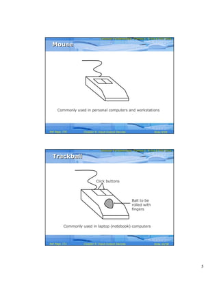 5
Computer Fundamentals: Pradeep K. Sinha & Priti SinhaComputer Fundamentals: Pradeep K. Sinha & Priti Sinha
Slide 9/58Chapter 9: Input-Output DevicesRef Page
MouseMouse
Commonly used in personal computers and workstations
150
Computer Fundamentals: Pradeep K. Sinha & Priti SinhaComputer Fundamentals: Pradeep K. Sinha & Priti Sinha
Slide 10/58Chapter 9: Input-Output DevicesRef Page
TrackballTrackball
Commonly used in laptop (notebook) computers
Ball to be
rolled with
fingers
Click buttons
151
 