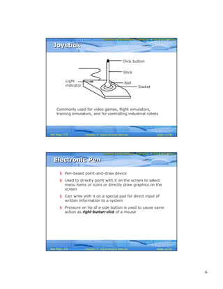 6
Computer Fundamentals: Pradeep K. Sinha & Priti SinhaComputer Fundamentals: Pradeep K. Sinha & Priti Sinha
Slide 11/58Chapter 9: Input-Output DevicesRef Page
JoystickJoystick
Commonly used for video games, flight simulators,
training simulators, and for controlling industrial robots
Stick
Socket
Ball
Click button
Light
indicator
152
Computer Fundamentals: Pradeep K. Sinha & Priti SinhaComputer Fundamentals: Pradeep K. Sinha & Priti Sinha
Slide 12/58Chapter 9: Input-Output DevicesRef Page
Electronic PenElectronic Pen
§ Pen-based point-and-draw device
§ Used to directly point with it on the screen to select
menu items or icons or directly draw graphics on the
screen
§ Can write with it on a special pad for direct input of
written information to a system
§ Pressure on tip of a side button is used to cause same
action as right-button-click of a mouse
152
 
