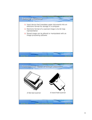 8
Computer Fundamentals: Pradeep K. Sinha & Priti SinhaComputer Fundamentals: Pradeep K. Sinha & Priti Sinha
Slide 15/58Chapter 9: Input-Output DevicesRef Page
Image ScannerImage Scanner
§ Input device that translates paper documents into an
electronic format for storage in a computer
§ Electronic format of a scanned image is its bit map
representation
§ Stored image can be altered or manipulated with an
image-processing software
153
Computer Fundamentals: Pradeep K. Sinha & Priti SinhaComputer Fundamentals: Pradeep K. Sinha & Priti Sinha
Slide 16/58Chapter 9: Input-Output DevicesRef Page
A flat-bed scanner A hand-held scanner
Two Common Types of Image ScannersTwo Common Types of Image Scanners
153
 