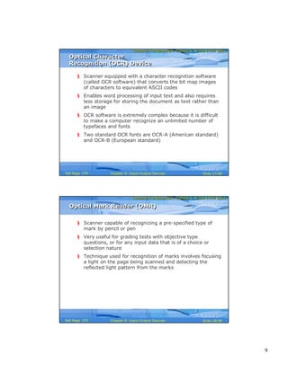 9
Computer Fundamentals: Pradeep K. Sinha & Priti SinhaComputer Fundamentals: Pradeep K. Sinha & Priti Sinha
Slide 17/58Chapter 9: Input-Output DevicesRef Page
Optical Character
Recognition (OCR) Device
Optical Character
Recognition (OCR) Device
§ Scanner equipped with a character recognition software
(called OCR software) that converts the bit map images
of characters to equivalent ASCII codes
§ Enables word processing of input text and also requires
less storage for storing the document as text rather than
an image
§ OCR software is extremely complex because it is difficult
to make a computer recognize an unlimited number of
typefaces and fonts
§ Two standard OCR fonts are OCR-A (American standard)
and OCR-B (European standard)
154
Computer Fundamentals: Pradeep K. Sinha & Priti SinhaComputer Fundamentals: Pradeep K. Sinha & Priti Sinha
Slide 18/58Chapter 9: Input-Output DevicesRef Page
Optical Mark Reader (OMR)Optical Mark Reader (OMR)
§ Scanner capable of recognizing a pre-specified type of
mark by pencil or pen
§ Very useful for grading tests with objective type
questions, or for any input data that is of a choice or
selection nature
§ Technique used for recognition of marks involves focusing
a light on the page being scanned and detecting the
reflected light pattern from the marks
155
 