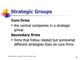 Strategic Groups
     Core firms
      the central companies in a strategic

       group
     Secondary firms
      firms that follow related but somewhat

       different strategies than do core firms


©2004 by Nelson, a division of Thomson Canada Limited
                                                        12
 