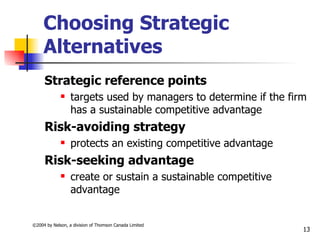 Choosing Strategic
     Alternatives
     Strategic reference points
                 targets used by managers to determine if the firm
                  has a sustainable competitive advantage
     Risk-avoiding strategy
                 protects an existing competitive advantage
     Risk-seeking advantage
                 create or sustain a sustainable competitive
                  advantage


©2004 by Nelson, a division of Thomson Canada Limited
                                                                  13
 