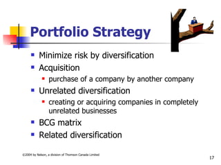 Portfolio Strategy
          Minimize risk by diversification
          Acquisition
                 purchase of a company by another company
          Unrelated diversification
                 creating or acquiring companies in completely
                  unrelated businesses
          BCG matrix
          Related diversification

©2004 by Nelson, a division of Thomson Canada Limited
                                                                  17
 
