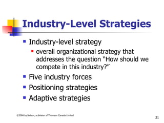 Industry-Level Strategies
          Industry-level strategy
                 overall organizational strategy that
                  addresses the question “How should we
                  compete in this industry?”
          Five industry forces
          Positioning strategies
          Adaptive strategies

©2004 by Nelson, a division of Thomson Canada Limited
                                                          21
 