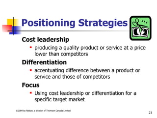 Positioning Strategies
     Cost leadership
                 producing a quality product or service at a price
                  lower than competitors
     Differentiation
                 accentuating difference between a product or
                  service and those of competitors
     Focus
                 Using cost leadership or differentiation for a
                  specific target market
©2004 by Nelson, a division of Thomson Canada Limited
                                                                      23
 