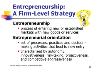 Entrepreneurship:
     A Firm-Level Strategy
     Entrepreneurship
                 process of entering new or established
                  markets with new goods or services
     Entrepreneurial orientation
                 set of processes, practices and decision-
                  making activities that lead to new entry
                 characterized by autonomy,
                  innovativeness, risk-taking, proactiveness,
                  and competitive aggressiveness
©2004 by Nelson, a division of Thomson Canada Limited
                                                                29
 