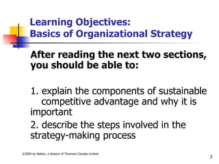 Learning Objectives:
     Basics of Organizational Strategy

     After reading the next two sections,
     you should be able to:

     1. explain the components of sustainable
        competitive advantage and why it is
     important
     2. describe the steps involved in the
     strategy-making process
©2004 by Nelson, a division of Thomson Canada Limited
                                                        3
 