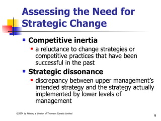 Assessing the Need for
     Strategic Change
          Competitive inertia
                 a reluctance to change strategies or
                  competitive practices that have been
                  successful in the past
          Strategic dissonance
                 discrepancy between upper management’s
                  intended strategy and the strategy actually
                  implemented by lower levels of
                  management
©2004 by Nelson, a division of Thomson Canada Limited
                                                                9
 