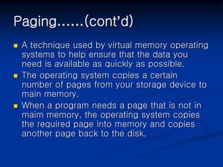 Paging……(cont’d)
 A technique used by virtual memory operating
systems to help ensure that the data you
need is available as quickly as possible.
 The operating system copies a certain
number of pages from your storage device to
main memory.
 When a program needs a page that is not in
maim memory, the operating system copies
the required page into memory and copies
another page back to the disk.
 