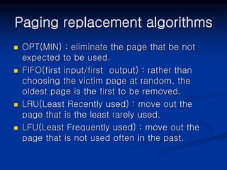Paging replacement algorithms
 OPT(MIN) : eliminate the page that be not
expected to be used.
 FIFO(first input/first output) : rather than
choosing the victim page at random, the
oldest page is the first to be removed.
 LRU(Least Recently used) : move out the
page that is the least rarely used.
 LFU(Least Frequently used) : move out the
page that is not used often in the past.
 