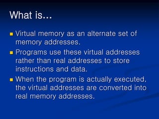 What is…
 Virtual memory as an alternate set of
memory addresses.
 Programs use these virtual addresses
rather than real addresses to store
instructions and data.
 When the program is actually executed,
the virtual addresses are converted into
real memory addresses.
 