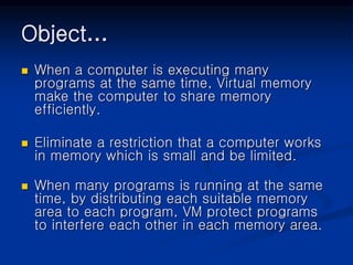 Object…
 When a computer is executing many
programs at the same time, Virtual memory
make the computer to share memory
efficiently.
 Eliminate a restriction that a computer works
in memory which is small and be limited.
 When many programs is running at the same
time, by distributing each suitable memory
area to each program, VM protect programs
to interfere each other in each memory area.
 