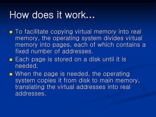 How does it work…
 To facilitate copying virtual memory into real
memory, the operating system divides virtual
memory into pages, each of which contains a
fixed number of addresses.
 Each page is stored on a disk until it is
needed.
 When the page is needed, the operating
system copies it from disk to main memory,
translating the virtual addresses into real
addresses.
 