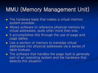 MMU (Memory Management Unit)
 The hardware base that makes a virtual memory
system possible.
 Allows software to reference physical memory by
virtual addresses, quite often more than one.
 It accomplishes this through the use of page and
page tables.
 Use a section of memory to translate virtual
addresses into physical addresses via a series of
table lookups.
 The software that handles the page fault is generally
part of an operating system and the hardware that
detects this situation.
 