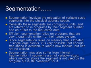 Segmentation……
 Segmentation involves the relocation of variable sized
segments into the physical address space.
 Generally these segments are contiguous units, and
are referred to in programs by their segment number
and an offset to the requested data.
 Efficient segmentation relies on programs that are
very thoughtfully written for their target system.
 Since segmentation relies on memory that is located
in single large blocks, it is very possible that enough
free space is available to load a new module, but can
not be utilized.
 Segmentation may also suffer from internal
fragmentation if segments are not variable-sized,
where memory above the segment is not used by the
program but is still “reserved” for it.
 