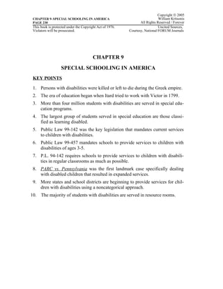 Copyright © 2005
 CHAPTER 9–SPECIAL SCHOOLING IN AMERICA                                       William Kritsonis
 PAGE 230                                                         All Rights Reserved / Forever
 This book is protected under the Copyright Act of 1976.                      Uncited Sources,
 Violators will be prosecuted.                             Courtesy, National FORUM Journals




                                         CHAPTER 9
                   SPECIAL SCHOOLING IN AMERICA
 KEY POINTS

 1. Persons with disabilities were killed or left to die during the Greek empire.
 2. The era of education began when Itard tried to work with Victor in 1799.
 3. More than four million students with disabilities are served in special edu-
    cation programs.
 4. The largest group of students served in special education are those classi-
    fied as learning disabled.
 5. Public Law 99-142 was the key legislation that mandates current services
    to children with disabilities.
 6. Public Law 99-457 mandates schools to provide services to children with
    disabilities of ages 3-5.
 7. P.L. 94-142 requires schools to provide services to children with disabili-
    ties in regular classrooms as much as possible.
 8. PARC vs. Pennsylvania was the first landmark case specifically dealing
    with disabled children that resulted in expanded services.
 9. More states and school districts are beginning to provide services for chil-
    dren with disabilities using a noncategorical approach.
10. The majority of students with disabilities are served in resource rooms.
 