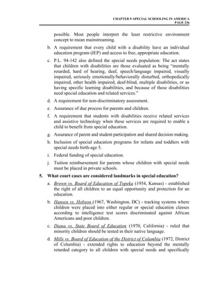 CHAPTER 9–SPECIAL SCHOOLING IN AMERICA
PAGE 236
possible. Most people interpret the least restrictive environment
concept to mean mainstreaming.
b. A requirement that every child with a disability have an individual
education program (IEP) and access to free, appropriate education.
c. P.L. 94-142 also defined the special needs population: The act states
that children with disabilities are those evaluated as being “mentally
retarded, hard of hearing, deaf, speech/language impaired, visually
impaired, seriously emotionally/behaviorally disturbed, orthopedically
impaired, other health impaired, deaf-blind, multiple disabilities, or as
having specific learning disabilities, and because of these disabilities
need special education and related services.”
d. A requirement for non-discriminatory assessment.
e. Assurance of due process for parents and children.
f. A requirement that students with disabilities receive related services
and assistive technology when these services are required to enable a
child to benefit from special education.
g. Assurance of parent and student participation and shared decision making.
h. Inclusion of special education programs for infants and toddlers with
special needs birth-age 5.
i. Federal funding of special education.
j. Tuition reimbursement for parents whose children with special needs
must be placed in private schools.
5. What court cases are considered landmarks in special education?
a. Brown vs. Board of Education of Topeka (1954, Kansas) - established
the right of all children to an equal opportunity and protection for an
education.
b. Hansen vs. Hobson (1967, Washington, DC) - tracking systems where
children were placed into either regular or special education classes
according to intelligence test scores discriminated against African
Americans and poor children.
c. Diana vs. State Board of Education (1970, California) - ruled that
minority children should be tested in their native language.
d. Mills vs. Board of Education of the District of Columbia (1972, District
of Columbia) - extended rights to education beyond the mentally
retarded category to all children with special needs and specifically
 