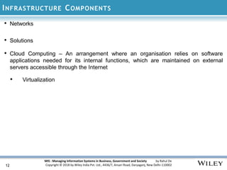 MIS : Managing Information Systems in Business, Government and Society by Rahul De
Copyright © 2018 by Wiley India Pvt. Ltd., 4436/7, Ansari Road, Daryaganj, New Delhi-110002
INFRASTRUCTURE COMPONENTS
12
• Networks
• Solutions
• Cloud Computing – An arrangement where an organisation relies on software
applications needed for its internal functions, which are maintained on external
servers accessible through the Internet
• Virtualization
 