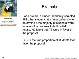 Example For a project, a student randomly sampled 182 other students at a large university to determine if the majority of students were in favor of  a proposal to build a field house. He found that 75 were in favor of the proposal. Let    = the true proportion of students that favor the proposal. 