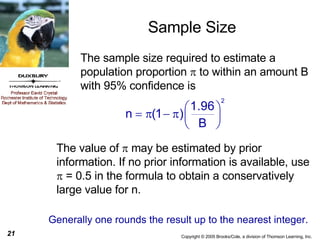 Sample Size The sample size required to estimate a population proportion    to within an amount B with 95% confidence is The value of    may be estimated by prior information. If no prior information is available, use    = 0.5 in the formula to obtain a conservatively large value for n.  Generally one rounds the result up to the nearest integer.  