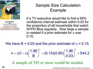 Sample Size Calculation Example If a TV executive would like to find a 95% confidence interval estimate within 0.03 for the proportion of all households that watch NYPD Blue regularly.  How large a sample is needed if a prior estimate for    was 0.15.  A sample of 545 or more would be needed. We have B = 0.03 and the prior estimate of    = 0.15 