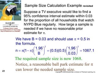 Sample Size Calculation Example  revisited Suppose a TV executive would like to find a 95% confidence interval estimate within 0.03 for the proportion of all households that watch NYPD Blue regularly.  How large a sample is needed if we have no reasonable prior estimate for   . The required sample size is now 1068. We have B = 0.03 and should use    = 0.5 in the formula. Notice, a reasonable ball park estimate for    can lower the needed sample size.  