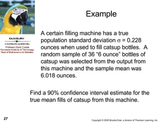 Example Find a 90% confidence interval estimate for the true mean fills of catsup from this machine. A certain filling machine has a true population standard deviation   = 0.228 ounces when used to fill catsup bottles.  A random sample of 36 “6 ounce” bottles of catsup was selected from the output from this machine and the sample mean was  6.018 ounces. 