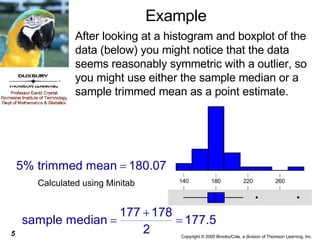 Example After looking at a histogram and boxplot of the data (below) you might notice that the data seems reasonably symmetric with a outlier, so you might use either the sample median or a sample trimmed mean as a point estimate.  Calculated using Minitab 260 220 180 140 