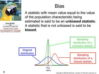 Bias A statistic with mean value equal to the value of the population characteristic being estimated is said to be an  unbiased statistic . A statistic that is not unbiased is said to be  biased . Sampling distribution of a unbiased statistic Sampling distribution of a biased statistic Original distribution 