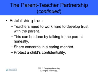 ©2012 Cengage Learning.
All Rights Reserved.
The Parent-Teacher Partnership
(continued)
• Establishing trust
– Teachers need to work hard to develop trust
with the parent.
– This can be done by talking to the parent
honestly.
– Share concerns in a caring manner.
– Protect a child’s confidentiality.
 