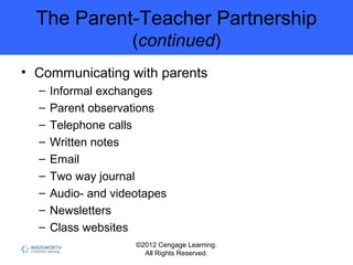 ©2012 Cengage Learning.
All Rights Reserved.
The Parent-Teacher Partnership
(continued)
• Communicating with parents
– Informal exchanges
– Parent observations
– Telephone calls
– Written notes
– Email
– Two way journal
– Audio- and videotapes
– Newsletters
– Class websites
 