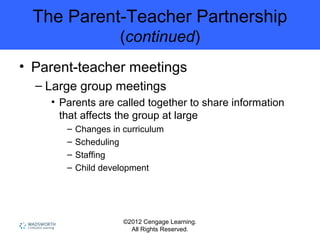 ©2012 Cengage Learning.
All Rights Reserved.
The Parent-Teacher Partnership
(continued)
• Parent-teacher meetings
– Large group meetings
• Parents are called together to share information
that affects the group at large
– Changes in curriculum
– Scheduling
– Staffing
– Child development
 