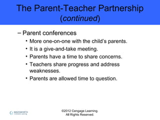 ©2012 Cengage Learning.
All Rights Reserved.
The Parent-Teacher Partnership
(continued)
– Parent conferences
• More one-on-one with the child’s parents.
• It is a give-and-take meeting.
• Parents have a time to share concerns.
• Teachers share progress and address
weaknesses.
• Parents are allowed time to question.
 