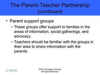 ©2012 Cengage Learning.
All Rights Reserved.
The Parent-Teacher Partnership
(continued)
• Parent support groups
– These groups offer support to families in the
areas of information, social gatherings, and
advocacy.
– Teachers should be familiar with the groups in
their area to share information with the
parents.
 