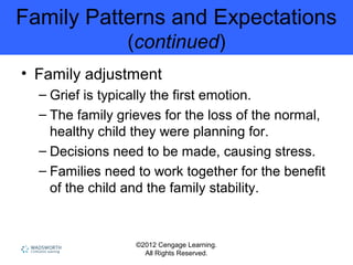 ©2012 Cengage Learning.
All Rights Reserved.
Family Patterns and Expectations
(continued)
• Family adjustment
– Grief is typically the first emotion.
– The family grieves for the loss of the normal,
healthy child they were planning for.
– Decisions need to be made, causing stress.
– Families need to work together for the benefit
of the child and the family stability.
 