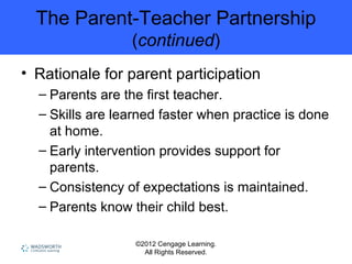 ©2012 Cengage Learning.
All Rights Reserved.
The Parent-Teacher Partnership
(continued)
• Rationale for parent participation
– Parents are the first teacher.
– Skills are learned faster when practice is done
at home.
– Early intervention provides support for
parents.
– Consistency of expectations is maintained.
– Parents know their child best.
 